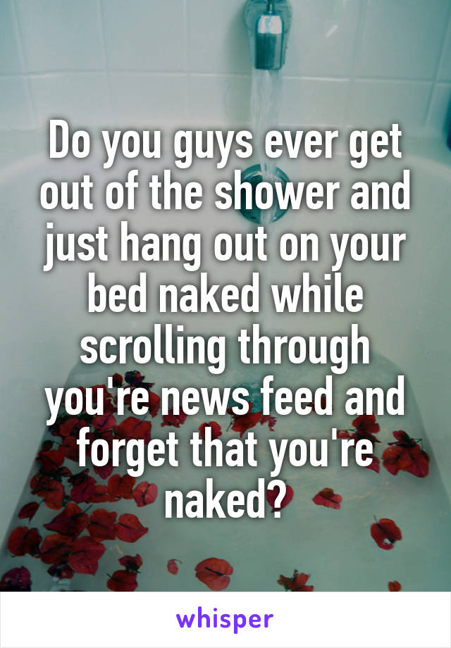 Do you guys ever get out of the shower and just hang out on your bed naked while scrolling through you're news feed and forget that you're naked?