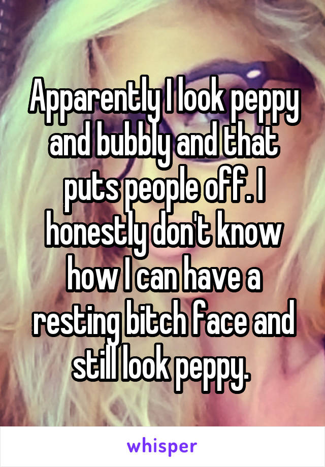 Apparently I look peppy and bubbly and that puts people off. I honestly don't know how I can have a resting bitch face and still look peppy. 
