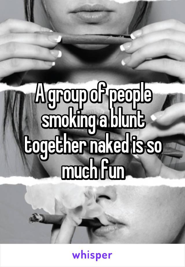 A group of people smoking a blunt together naked is so much fun