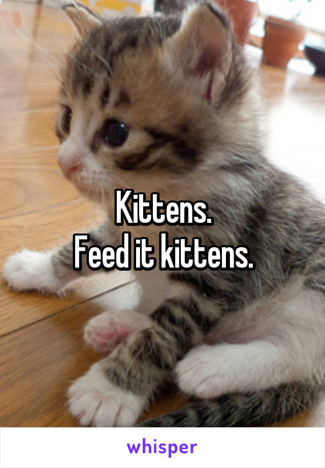 Kittens.
Feed it kittens.