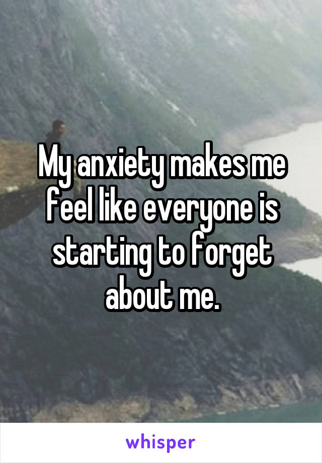 My anxiety makes me feel like everyone is starting to forget about me.