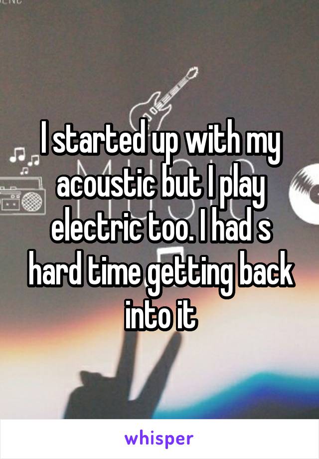 I started up with my acoustic but I play electric too. I had s hard time getting back into it