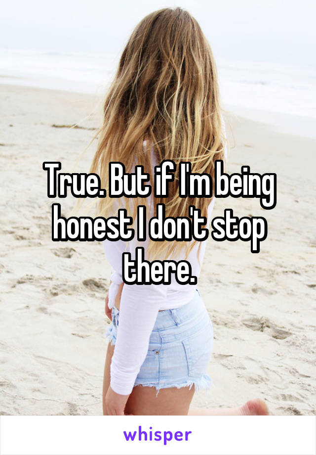 True. But if I'm being honest I don't stop there.