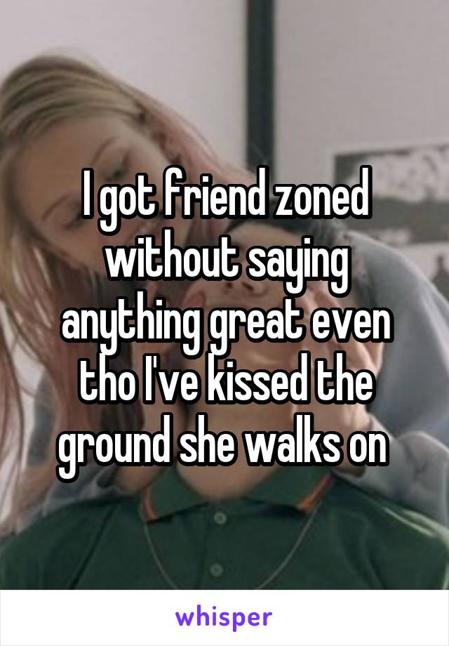 I got friend zoned without saying anything great even tho I've kissed the ground she walks on 