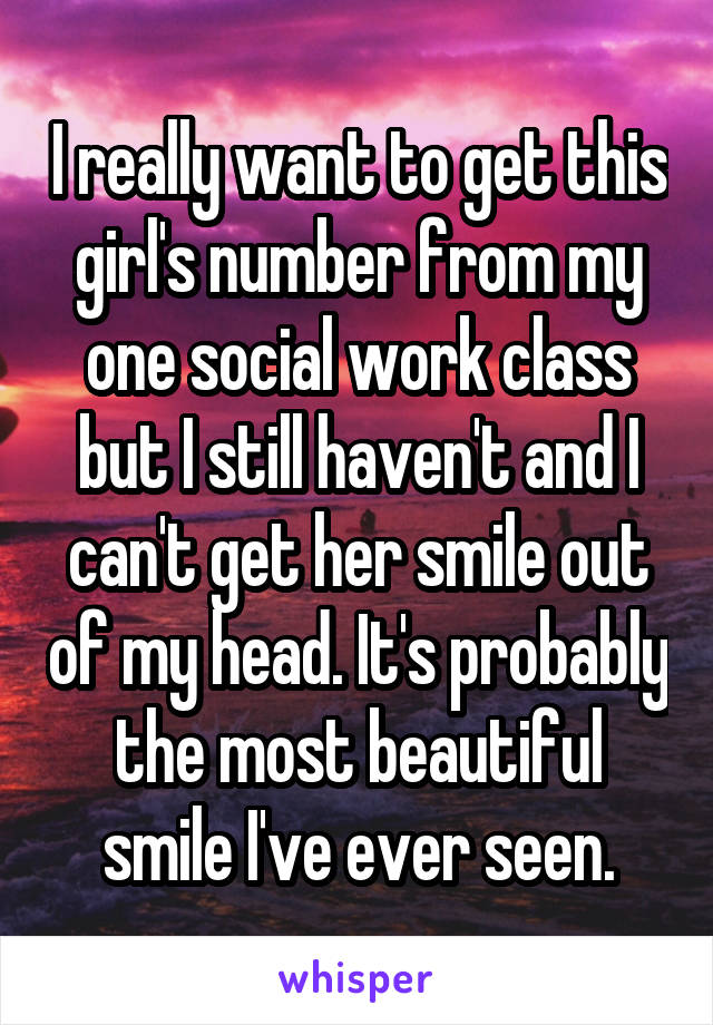 I really want to get this girl's number from my one social work class but I still haven't and I can't get her smile out of my head. It's probably the most beautiful smile I've ever seen.