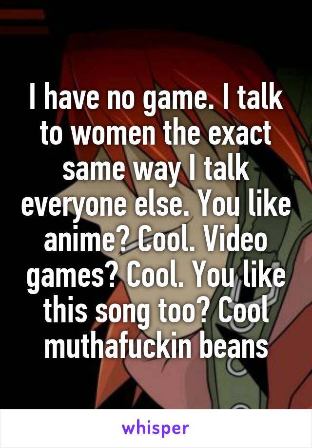 I have no game. I talk to women the exact same way I talk everyone else. You like anime? Cool. Video games? Cool. You like this song too? Cool muthafuckin beans
