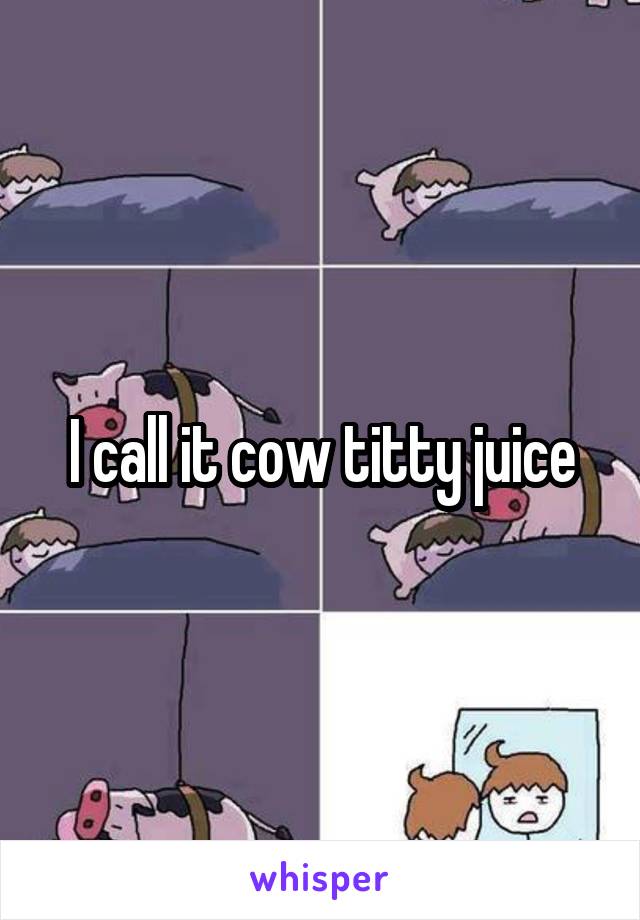 I call it cow titty juice