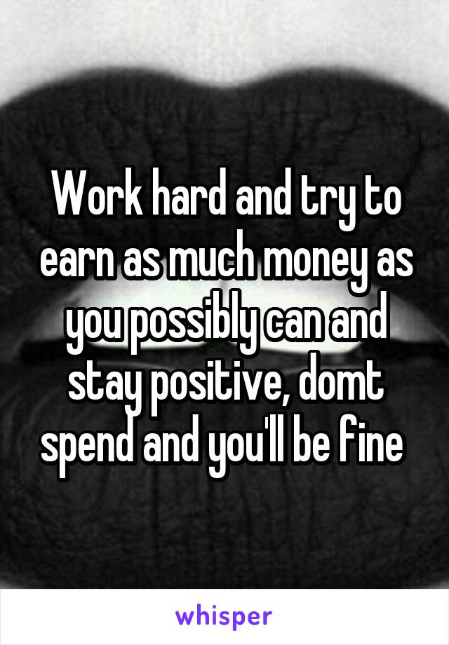 Work hard and try to earn as much money as you possibly can and stay positive, domt spend and you'll be fine 