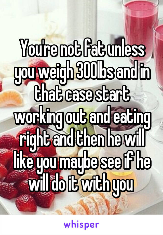 You're not fat unless you weigh 300lbs and in that case start working out and eating right and then he will like you maybe see if he will do it with you 