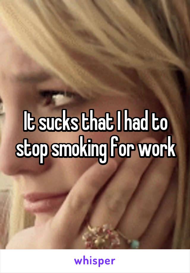 It sucks that I had to stop smoking for work