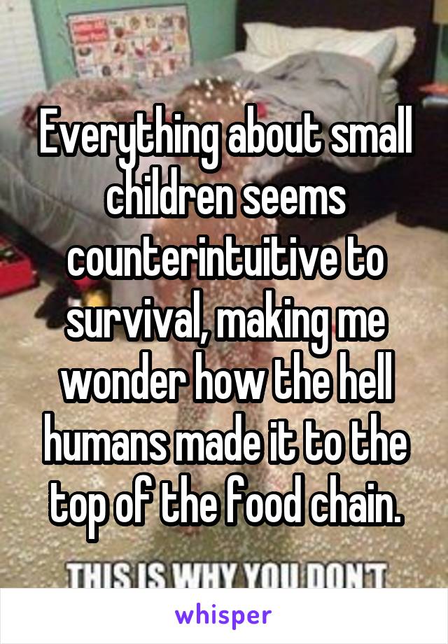 Everything about small children seems counterintuitive to survival, making me wonder how the hell humans made it to the top of the food chain.