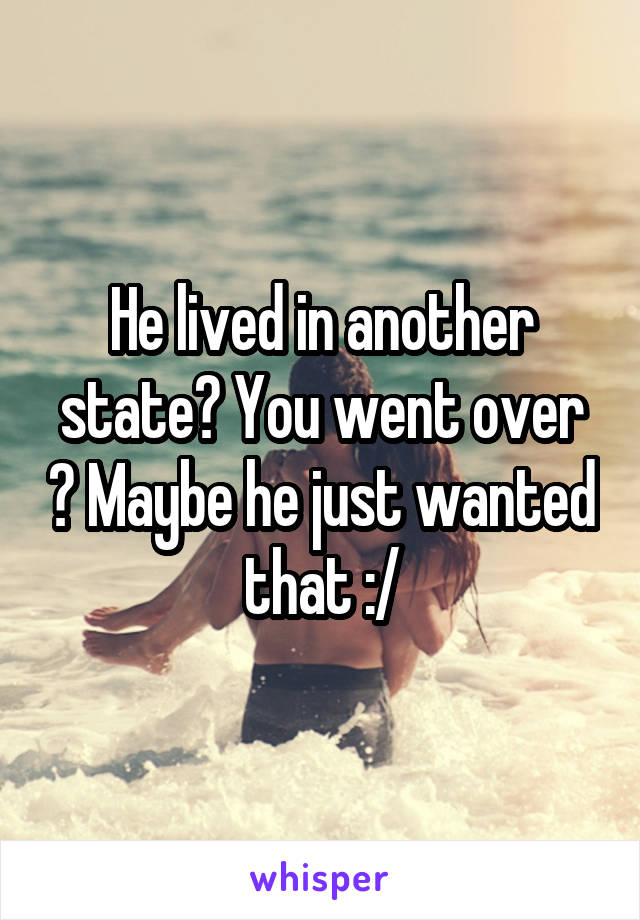 He lived in another state? You went over ? Maybe he just wanted that :/