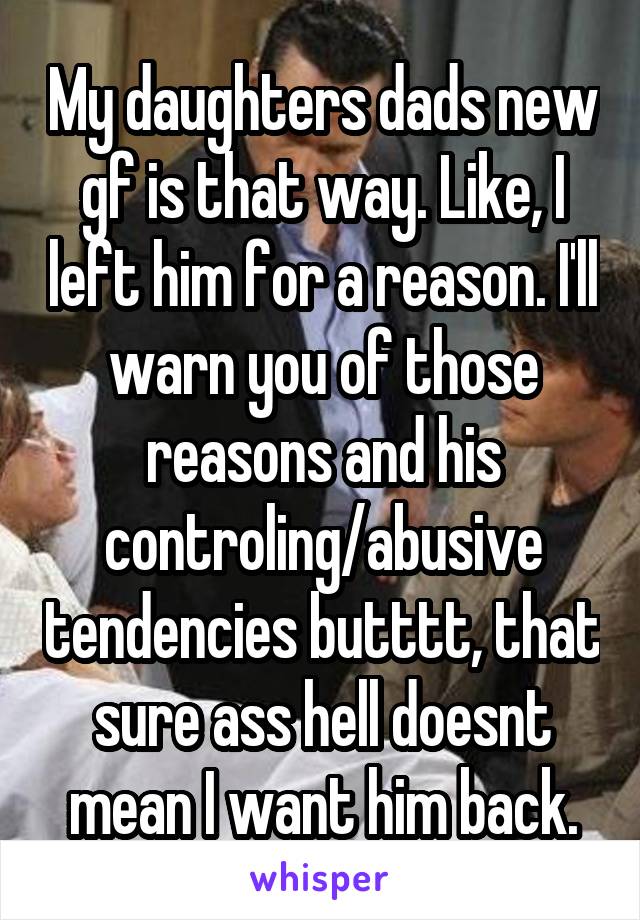 My daughters dads new gf is that way. Like, I left him for a reason. I'll warn you of those reasons and his controling/abusive tendencies butttt, that sure ass hell doesnt mean I want him back.