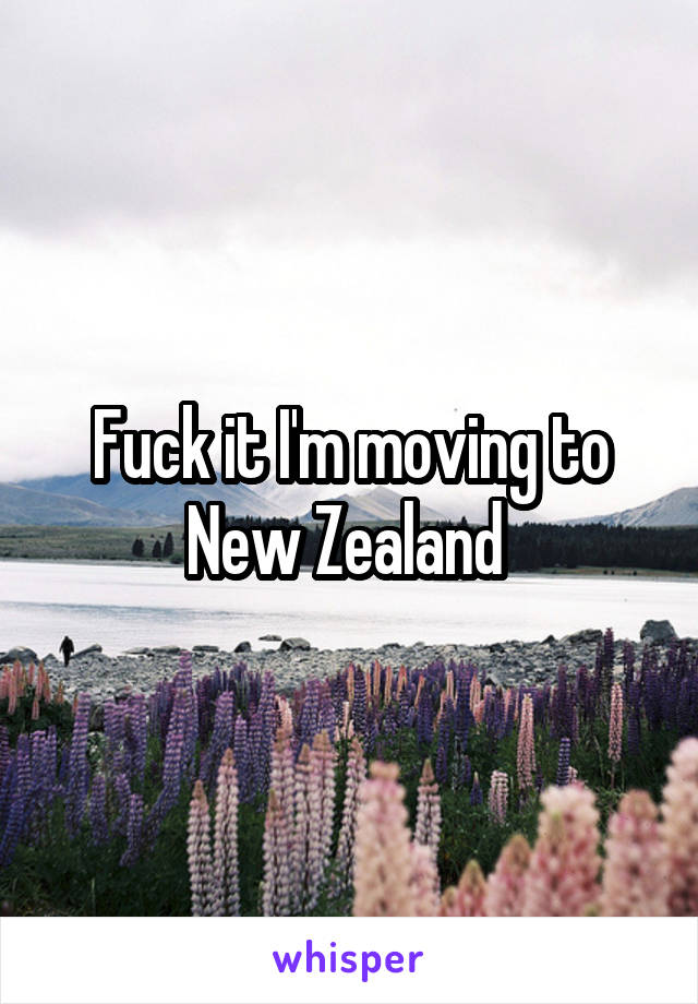 Fuck it I'm moving to New Zealand 