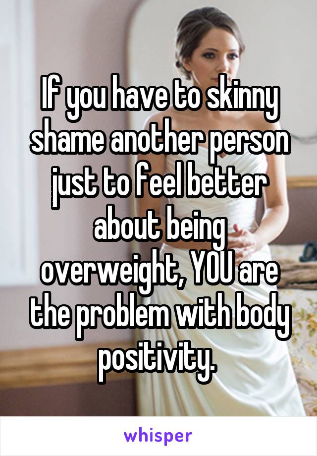 If you have to skinny shame another person just to feel better about being overweight, YOU are the problem with body positivity. 