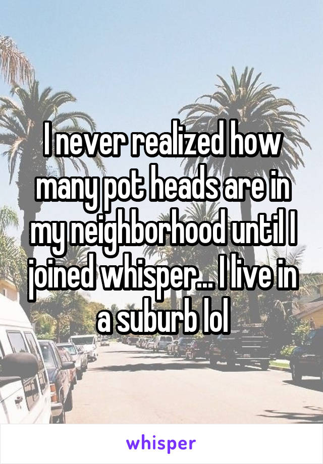I never realized how many pot heads are in my neighborhood until I joined whisper... I live in a suburb lol
