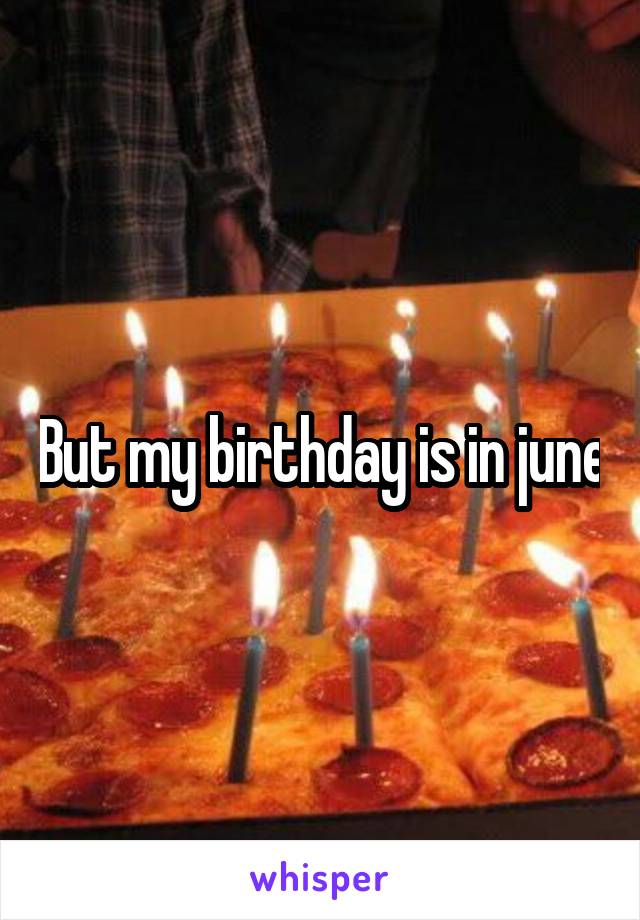But my birthday is in june