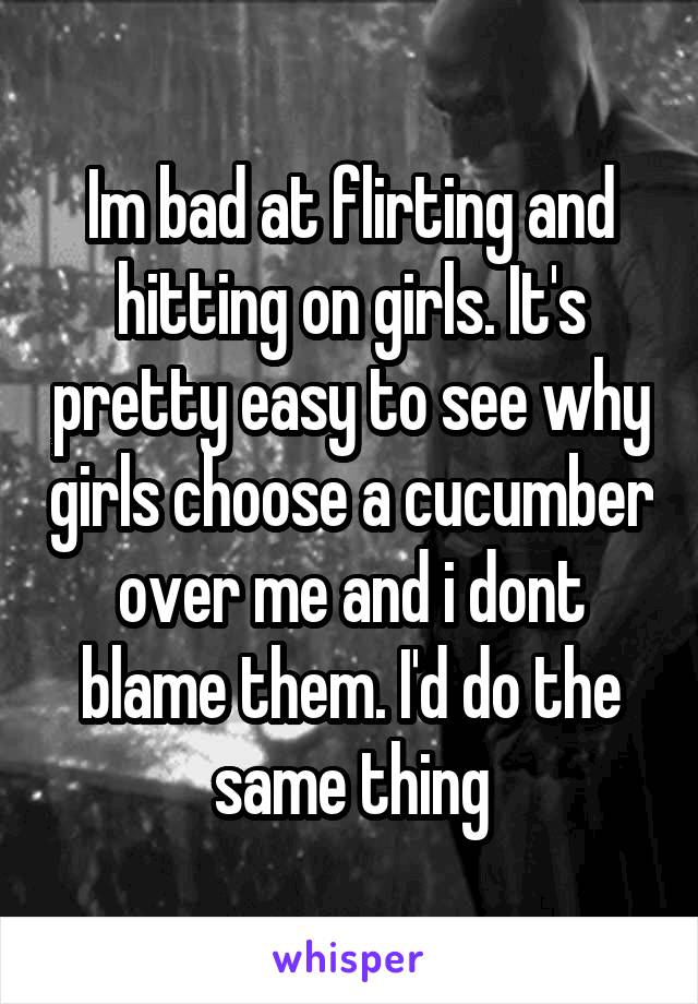 Im bad at flirting and hitting on girls. It's pretty easy to see why girls choose a cucumber over me and i dont blame them. I'd do the same thing