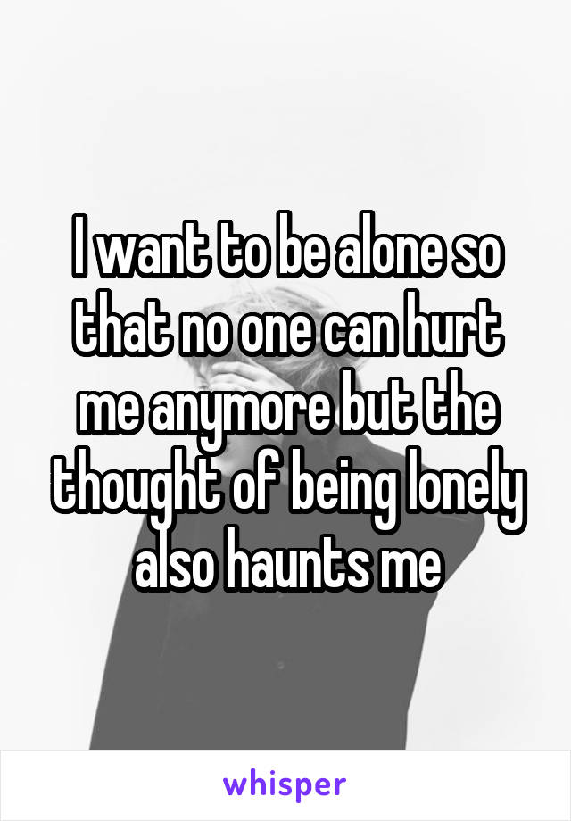 I want to be alone so that no one can hurt me anymore but the thought of being lonely also haunts me
