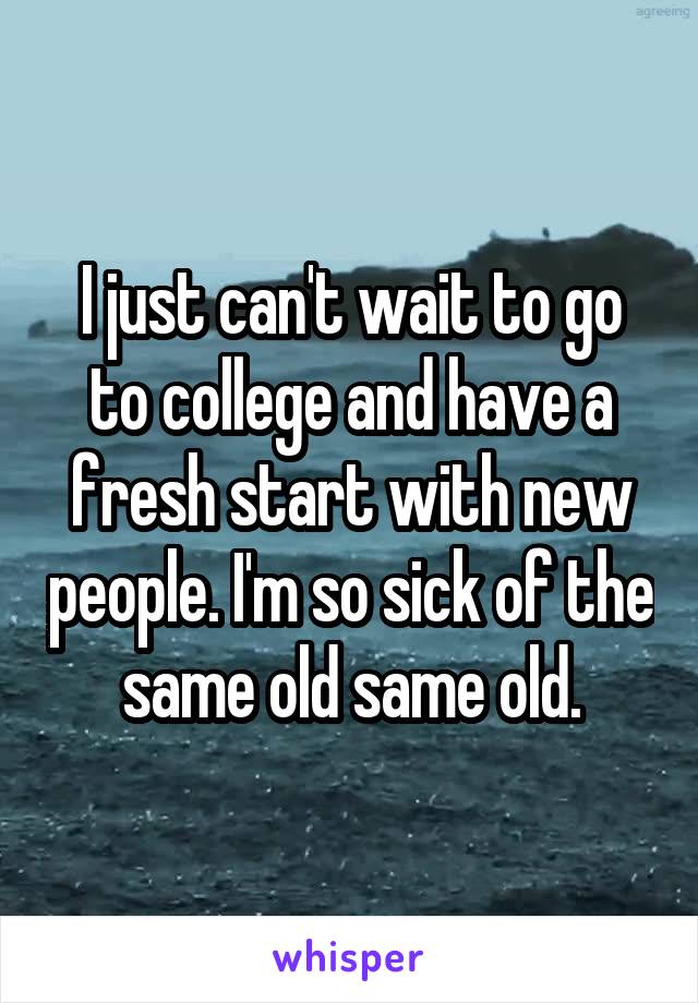 I just can't wait to go to college and have a fresh start with new people. I'm so sick of the same old same old.