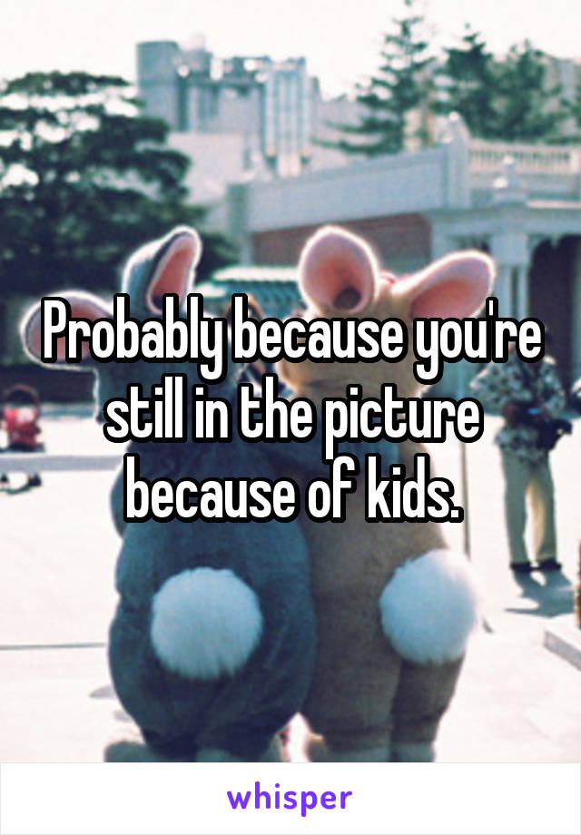 Probably because you're still in the picture because of kids.