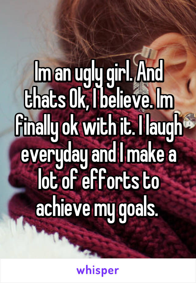 Im an ugly girl. And thats Ok, I believe. Im finally ok with it. I laugh everyday and I make a lot of efforts to achieve my goals. 