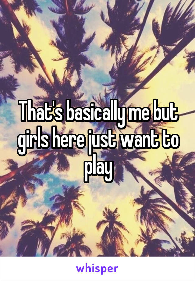 That's basically me but girls here just want to play