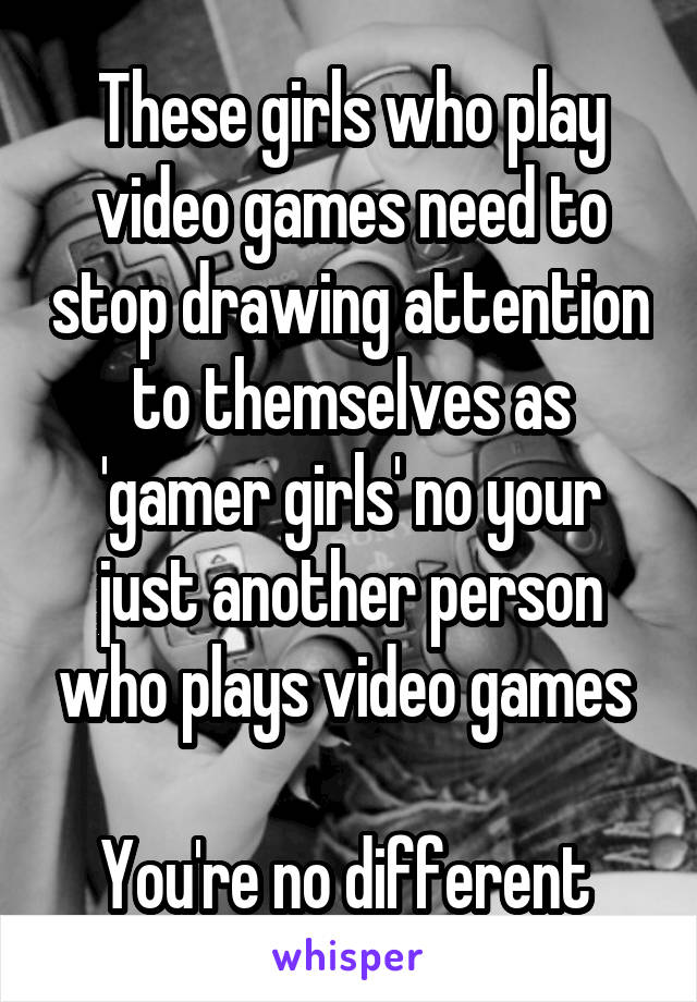These girls who play video games need to stop drawing attention to themselves as 'gamer girls' no your just another person who plays video games 

You're no different 