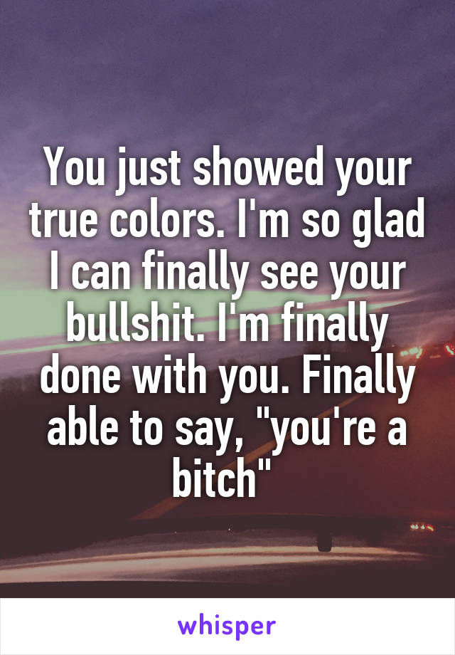 You just showed your true colors. I'm so glad I can finally see your bullshit. I'm finally done with you. Finally able to say, "you're a bitch" 