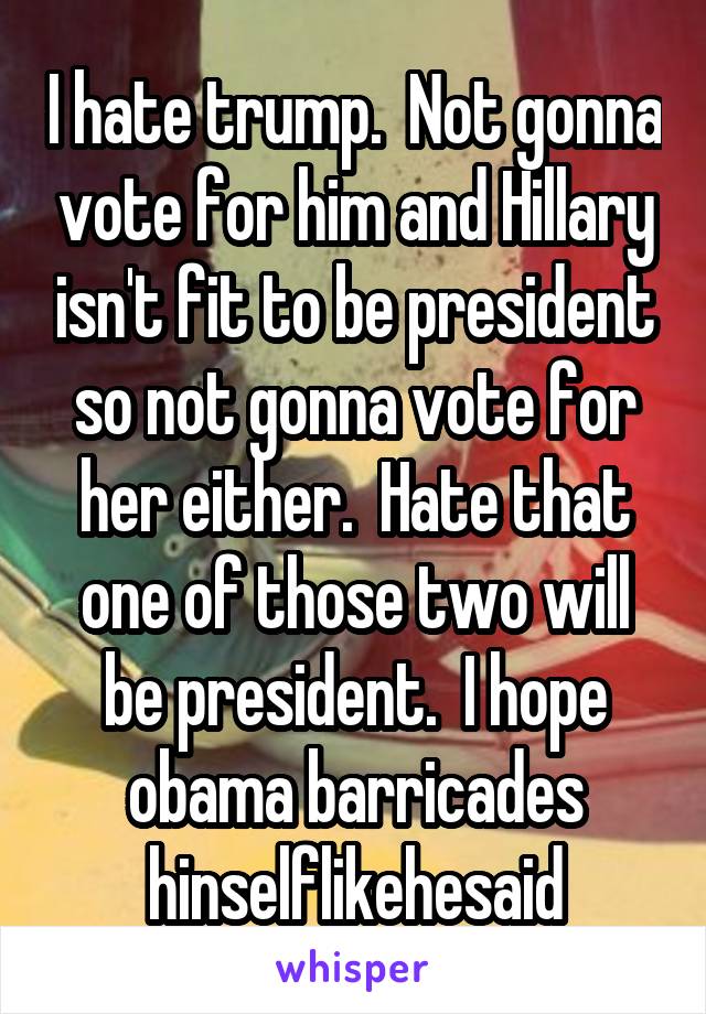 I hate trump.  Not gonna vote for him and Hillary isn't fit to be president so not gonna vote for her either.  Hate that one of those two will be president.  I hope obama barricades hinselflikehesaid