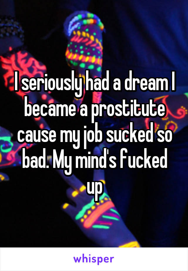 I seriously had a dream I became a prostitute cause my job sucked so bad. My mind's fucked up