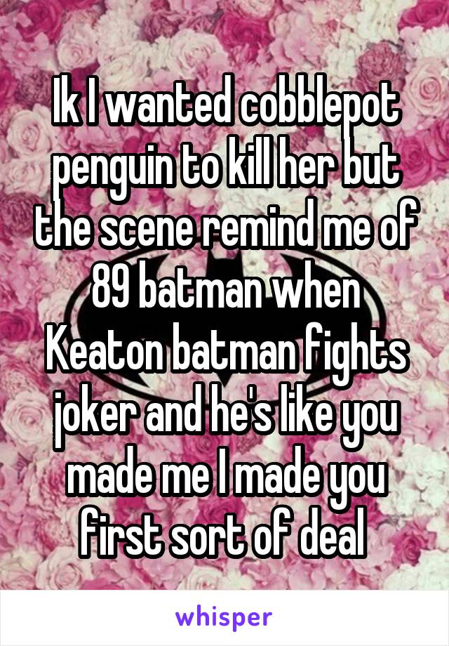 Ik I wanted cobblepot penguin to kill her but the scene remind me of 89 batman when Keaton batman fights joker and he's like you made me I made you first sort of deal 