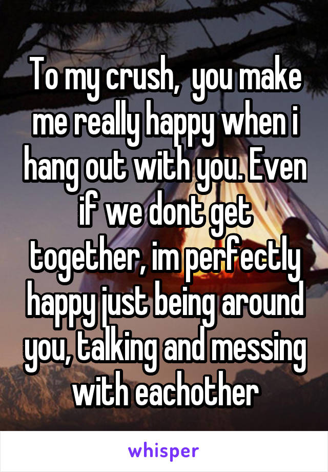 To my crush,  you make me really happy when i hang out with you. Even if we dont get together, im perfectly happy just being around you, talking and messing with eachother