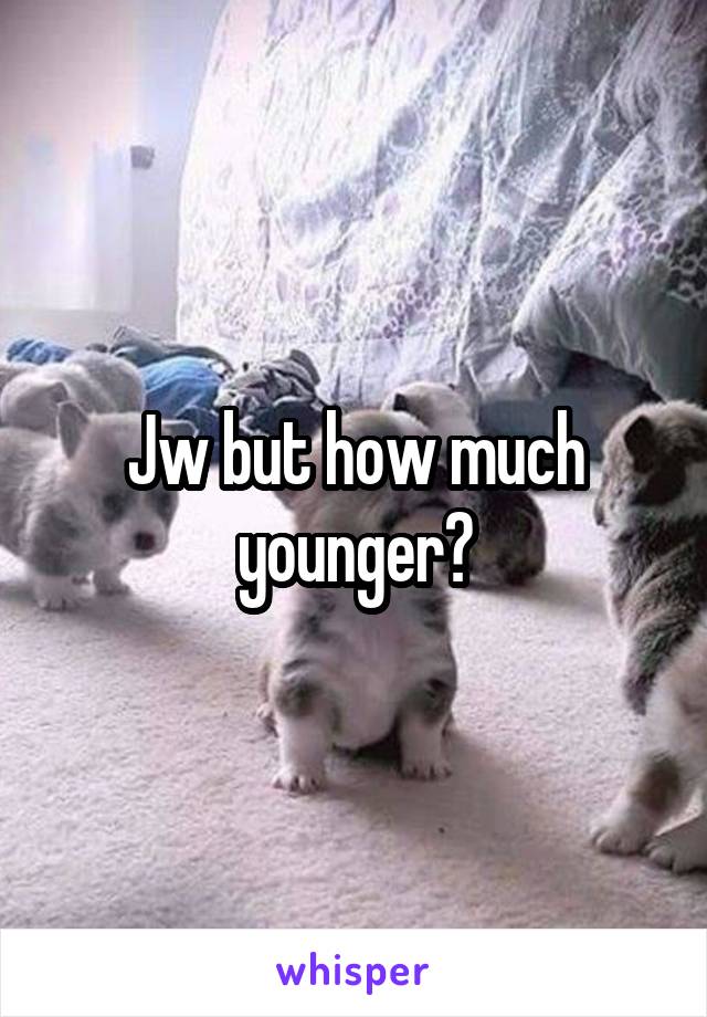 Jw but how much younger?