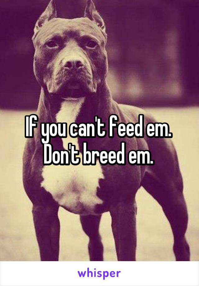 If you can't feed em.  Don't breed em. 