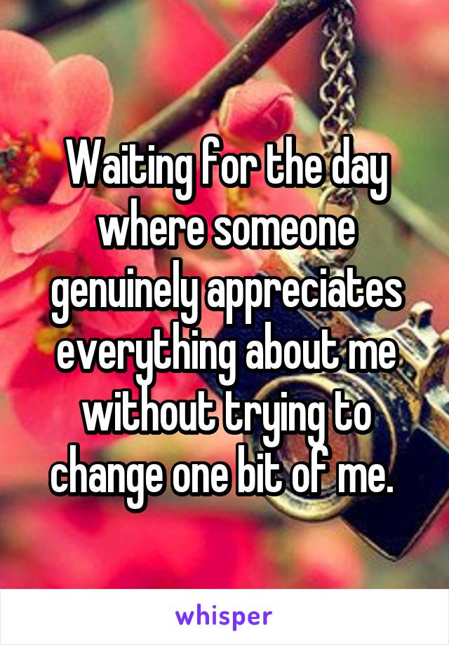 Waiting for the day where someone genuinely appreciates everything about me without trying to change one bit of me. 