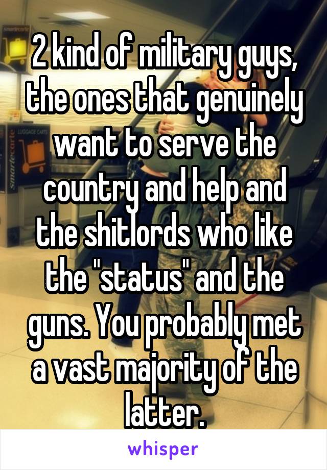 2 kind of military guys, the ones that genuinely want to serve the country and help and the shitlords who like the ''status'' and the guns. You probably met a vast majority of the latter.