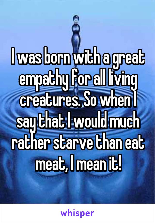 I was born with a great empathy for all living creatures. So when I say that I would much rather starve than eat meat, I mean it!