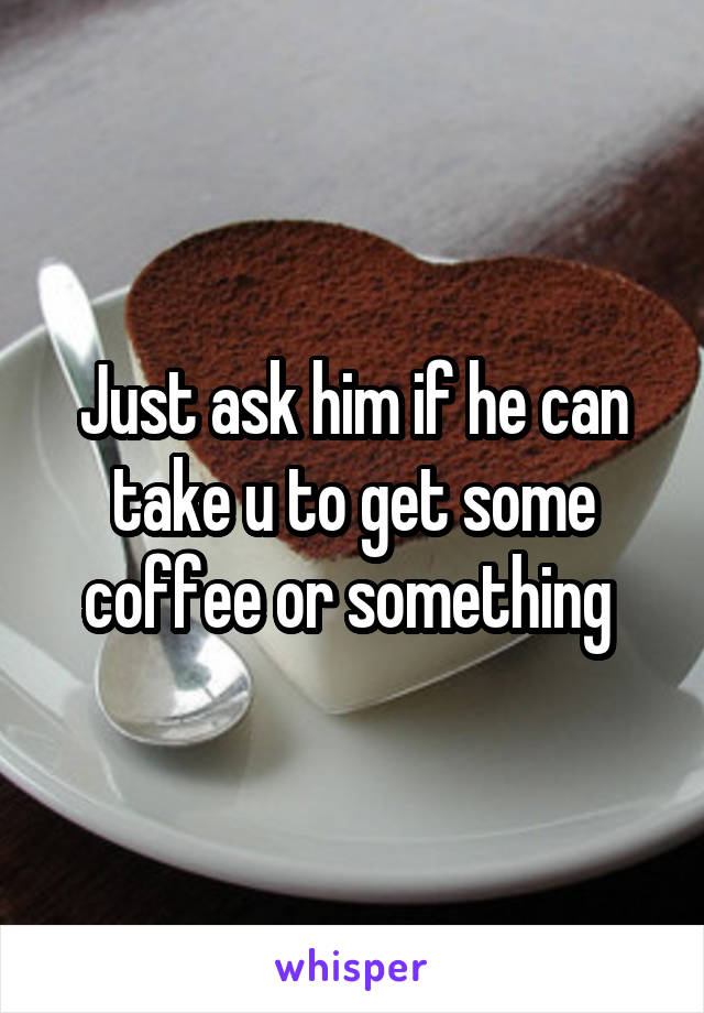 Just ask him if he can take u to get some coffee or something 
