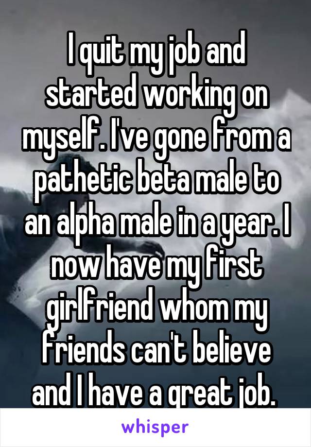I quit my job and started working on myself. I've gone from a pathetic beta male to an alpha male in a year. I now have my first girlfriend whom my friends can't believe and I have a great job. 