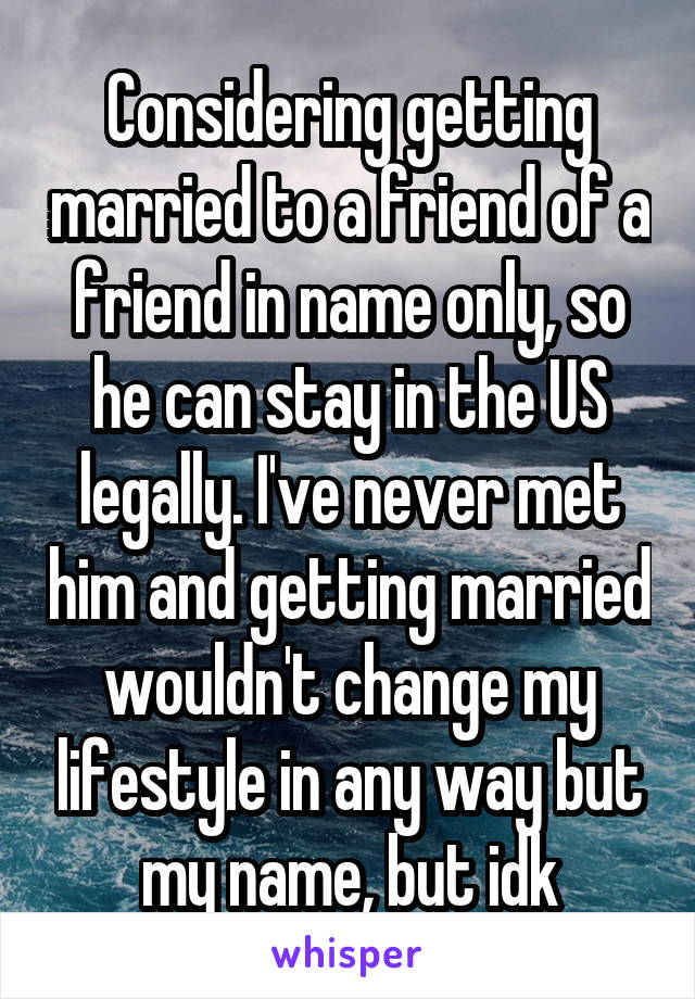 Considering getting married to a friend of a friend in name only, so he can stay in the US legally. I've never met him and getting married wouldn't change my lifestyle in any way but my name, but idk
