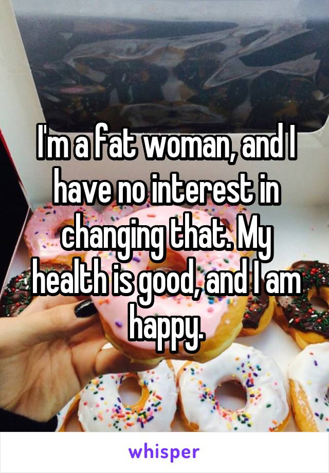 I'm a fat woman, and I have no interest in changing that. My health is good, and I am happy.