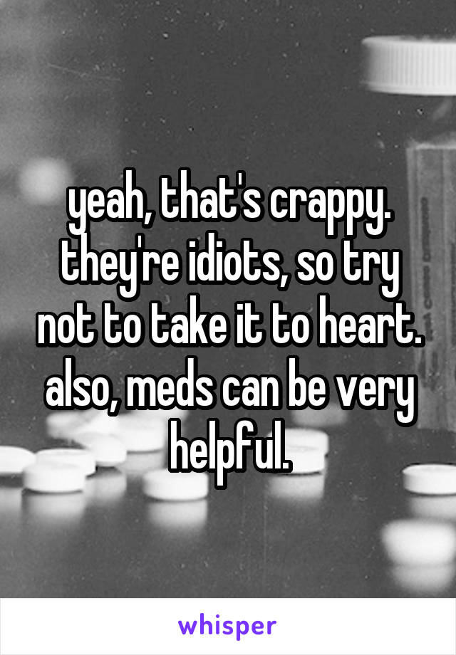 yeah, that's crappy. they're idiots, so try not to take it to heart. also, meds can be very helpful.