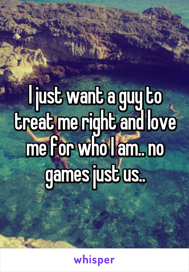 I just want a guy to treat me right and love me for who I am.. no games just us..