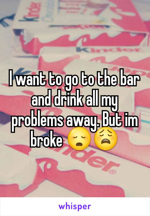 I want to go to the bar and drink all my problems away. But im broke 😳😩