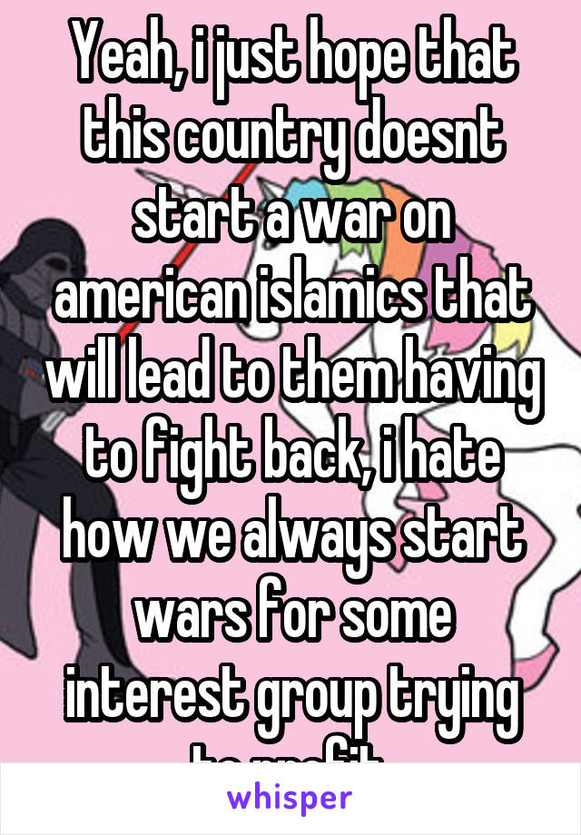 Yeah, i just hope that this country doesnt start a war on american islamics that will lead to them having to fight back, i hate how we always start wars for some interest group trying to profit.