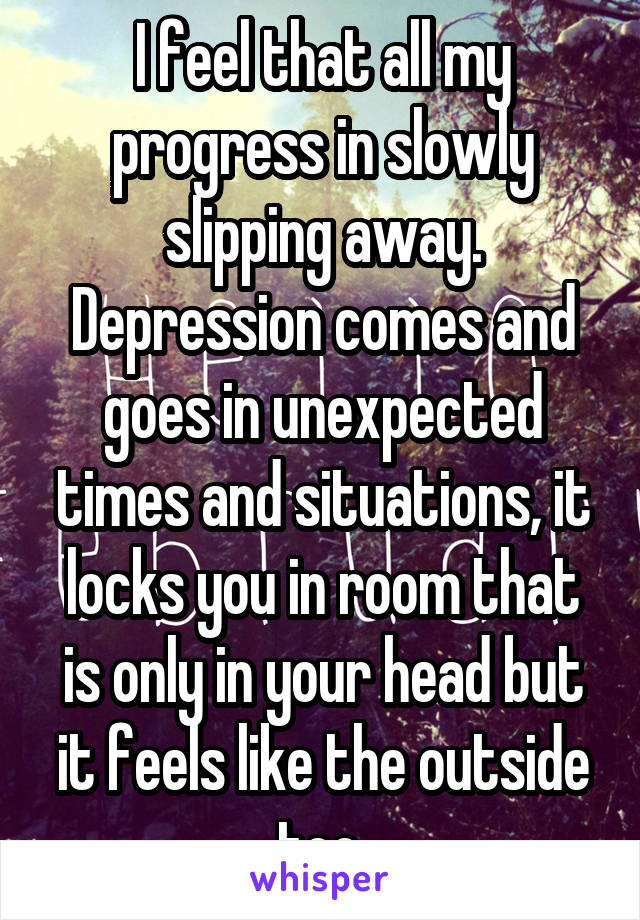 I feel that all my progress in slowly slipping away. Depression comes and goes in unexpected times and situations, it locks you in room that is only in your head but it feels like the outside too.