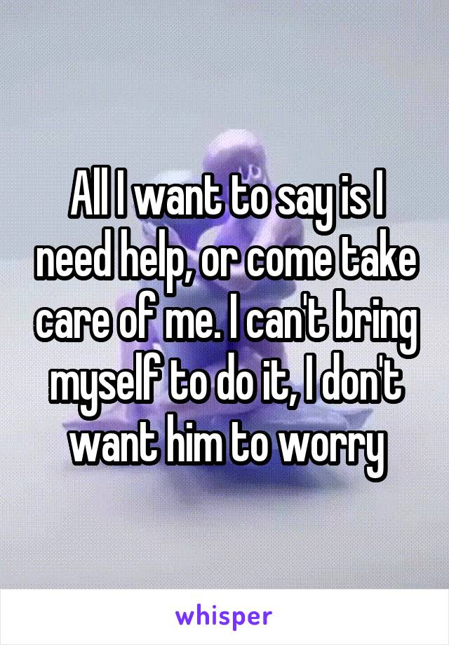 All I want to say is I need help, or come take care of me. I can't bring myself to do it, I don't want him to worry