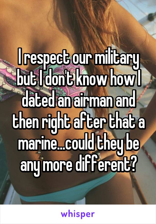 I respect our military but I don't know how I dated an airman and then right after that a marine...could they be any more different?