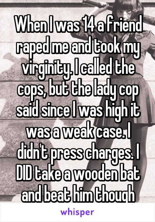 When I was 14 a friend raped me and took my virginity. I called the cops, but the lady cop said since I was high it was a weak case. I didn't press charges. I DID take a wooden bat and beat him though
